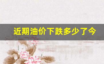 近期油价下跌多少了今天-近期油价是否上涨