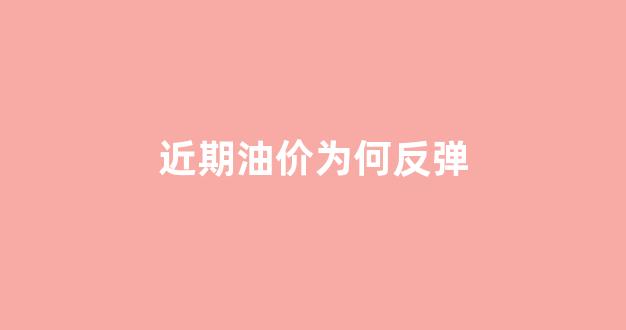油价最近为什么跌这么多_近期油价为何反弹