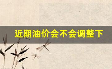 近期油价会不会调整下来-近期油价会涨价吗