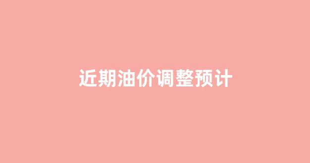 近期油价调整预计价格_近期油价调整预计