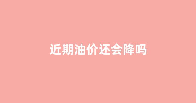 近期油价还会降吗_近期油价还会降吗现在