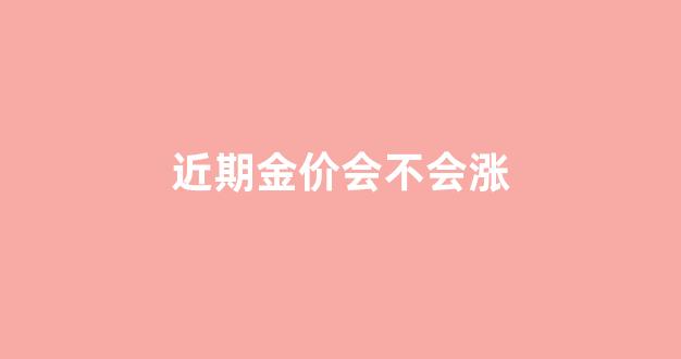近期金价还会涨吗_近期金价会不会涨