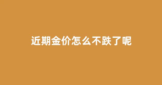 近期金价怎么不跌了呢知乎_近期金价怎么不跌了呢
