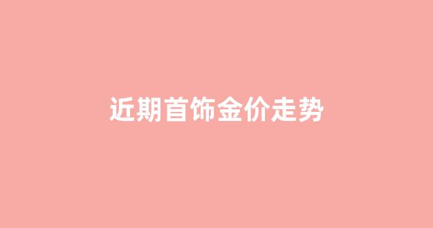 近期首饰金价走势_金首饰价格趋势