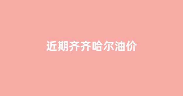 近期齐齐哈尔油价_近期齐齐哈尔油价多少