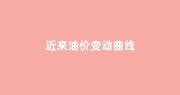 近来油价变动曲线_油价近几年趋势