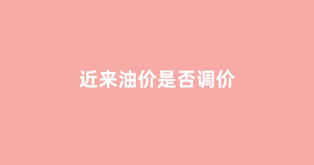 油价最近会降价吗_近来油价是否调价