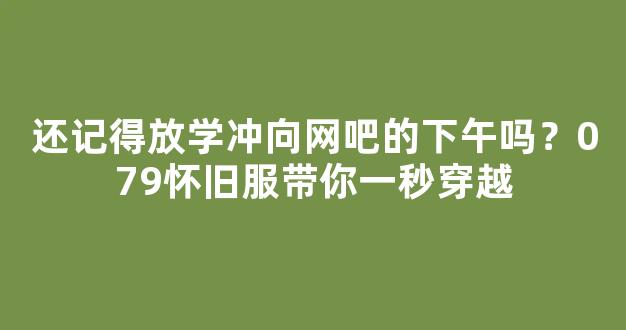 还记得放学冲向网吧的下午吗？079怀旧服带你一秒穿越