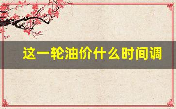 这一轮油价什么时间调整-这次油价格几号调整