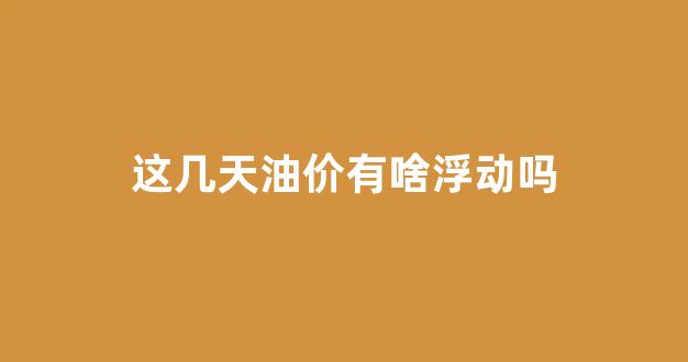 这几天油价有啥浮动吗_这两天油价