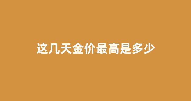 这几天金价最高是多少_这几天金价多少钱一克