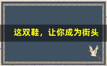这双鞋，让你成为街头最靓的仔