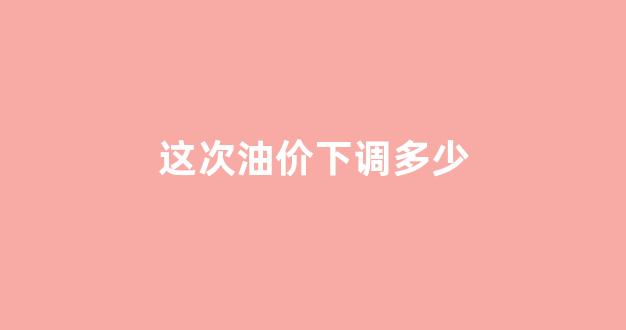 这次油价下调多少_这次油价下调多少了