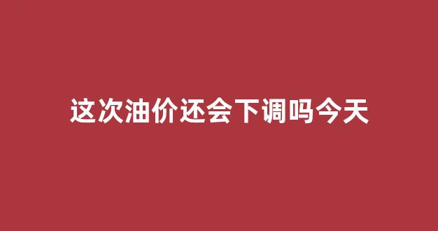 这次油价还会下调吗今天_这次油价会不会涨