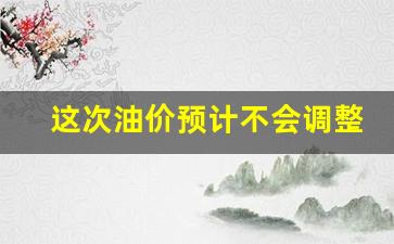 这次油价预计不会调整-这次油价会不会涨