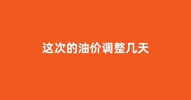 这次的油价调整几天_这次的油价调整几天了