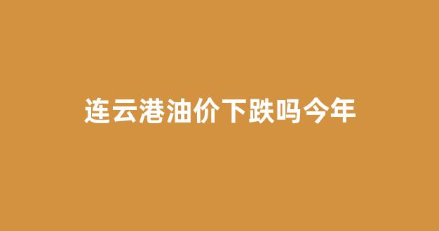 连云港油价下跌吗今年_今日连云港汽油价格