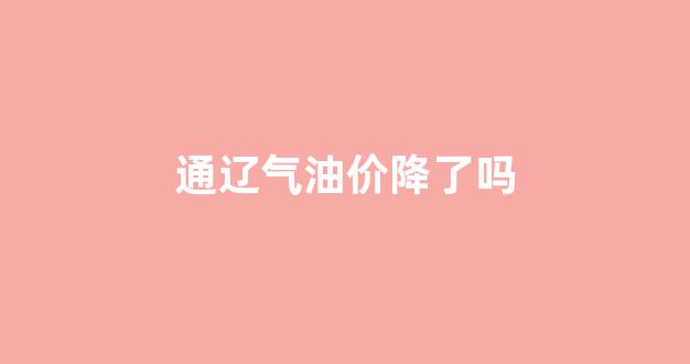 通辽气油价降了吗今天_通辽气油价降了吗