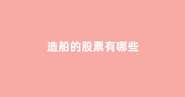 造船的股票有哪些(造船的上市公司有哪些股票)_https://www.hhem8.com_深交所_第1张