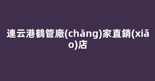 連云港鶴管廠(chǎng)家直銷(xiāo)店(連云港有多少鶴管廠(chǎng)家)(1)