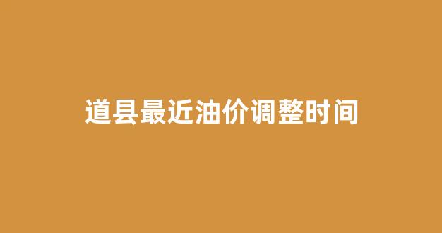 道县最近油价调整时间_道县今日新闻