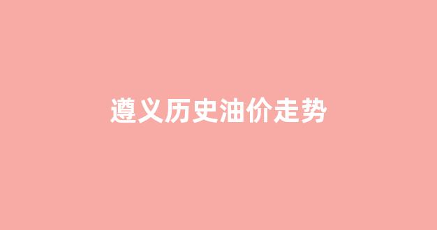 遵义历史油价走势图最新_遵义历史油价走势