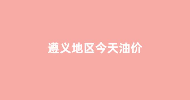 遵义地区今天油价_遵义市油价上涨