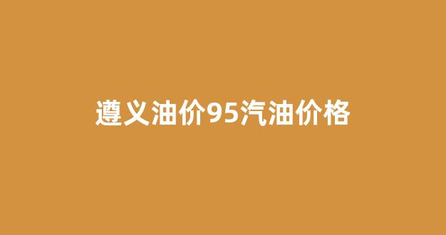 遵义油价95汽油价格_遵义最新油价92汽油