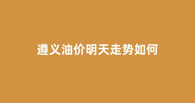 遵义油价明天走势如何_今日油价查询贵州遵义