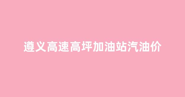 遵义高速高坪加油站汽油价_遵义高速收费站联系电话