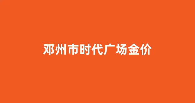 邓州金价多少_邓州市时代广场金价