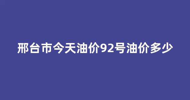 邢台市今天油价92号油价多少_邢台加油站今日油价明细