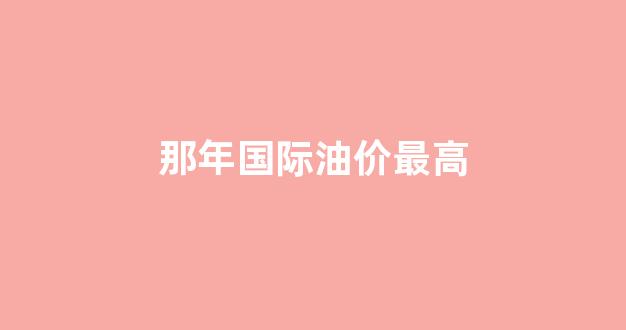 历史国际油价最高_那年国际油价最高
