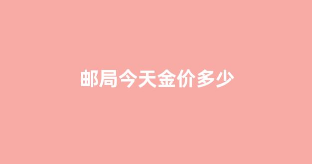 邮局今天金价多少_今日金价邮政