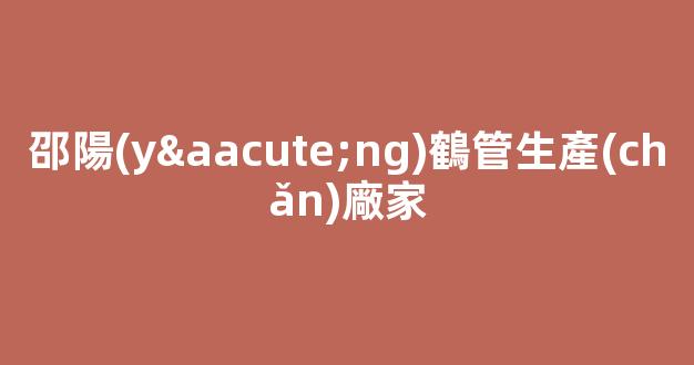 邵陽(yáng)鶴管生產(chǎn)廠家(紹興商用鶴管生產(chǎn)廠家)(1)