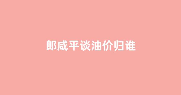 郎咸平谈油价归谁_郎咸平说房价2020视频