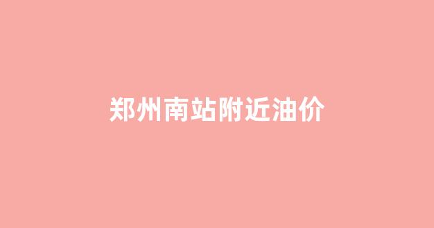 郑州南站附近油价调整_郑州南站附近油价