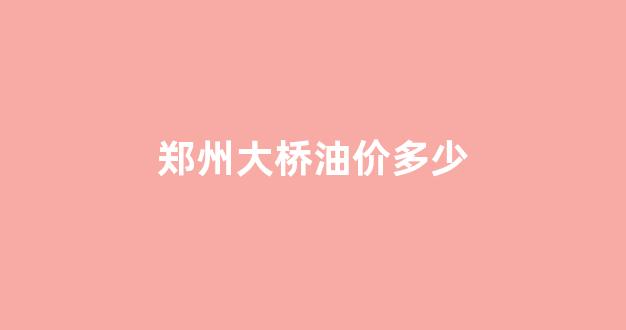 郑州大桥石化今日油价92汽油_郑州大桥油价多少