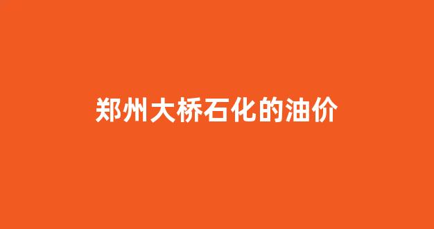 郑州大桥石化的油价_郑州大桥石化的油价是多少?