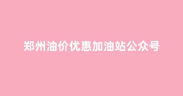 郑州油价优惠加油站公众号查询_郑州油价优惠加油站公众号