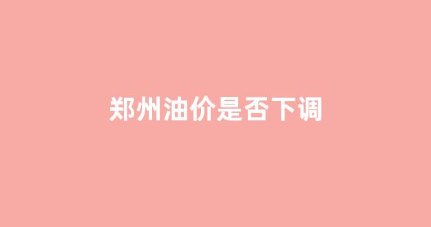 郑州油价是否下调_郑州的油价