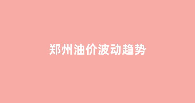 郑州油价波动趋势_郑州油价波动趋势图表