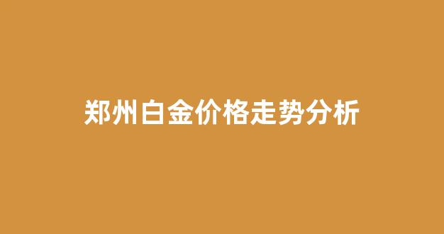 郑州黄金多少钱一克2021年价格表_郑州白金价格走势分析