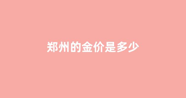 郑州的金价是多少_郑州黄金多少钱一克2021年价格表