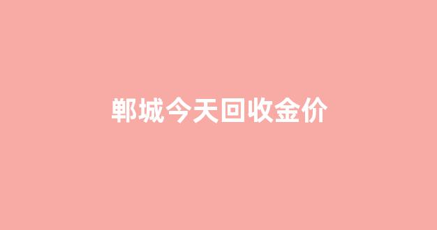 郸城今天回收金价查询_郸城今天回收金价