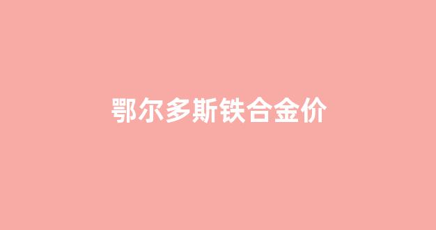 鄂尔多斯铁合金价_鄂尔多斯 铁矿石