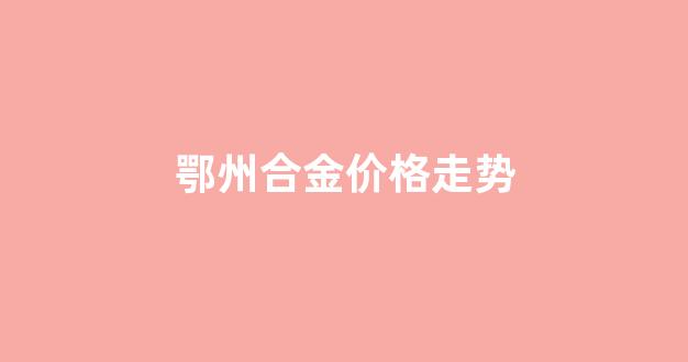 鄂州合金价格走势_合金价格查询
