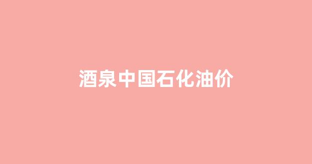 酒泉中石化销售公司_酒泉中国石化油价