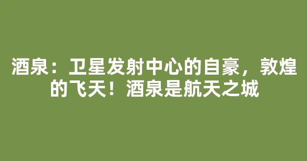 酒泉：卫星发射中心的自豪，敦煌的飞天！酒泉是航天之城