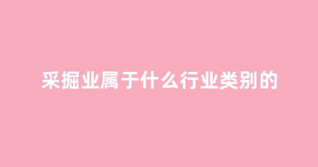 采掘业属于什么行业类别的(采掘业属于什么产业)_https://www.hhem8.com_深交所_第1张